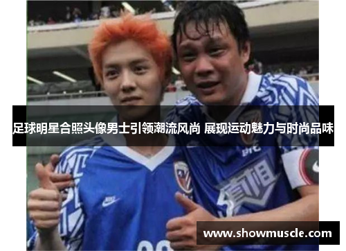 足球明星合照头像男士引领潮流风尚 展现运动魅力与时尚品味