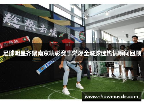 足球明星齐聚南京精彩赛事燃爆全城球迷热情瞬间回顾