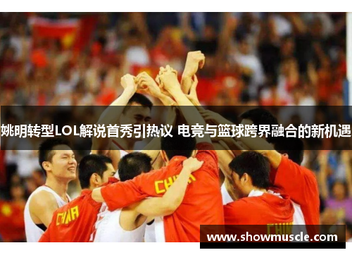 姚明转型LOL解说首秀引热议 电竞与篮球跨界融合的新机遇