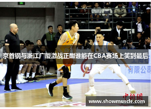 京首钢与浙江广厦激战正酣谁能在CBA赛场上笑到最后
